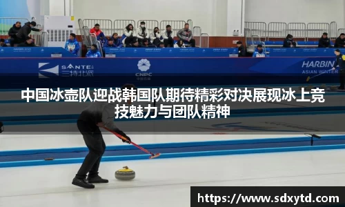 中国冰壶队迎战韩国队期待精彩对决展现冰上竞技魅力与团队精神